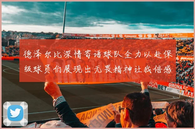 德泽尔比深情寄语球队全力以赴保级球员们展现出无畏精神让我倍感自豪