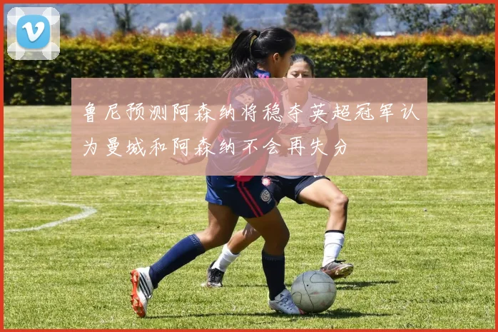 鲁尼预测阿森纳将稳夺英超冠军认为曼城和阿森纳不会再失分