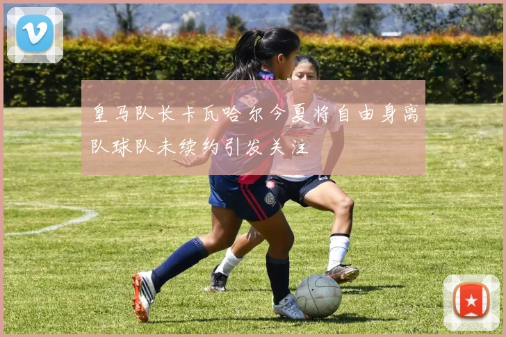 皇马队长卡瓦哈尔今夏将自由身离队球队未续约引发关注