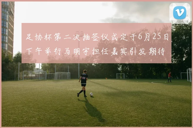 足协杯第二次抽签仪式定于6月25日下午举行马明宇担任嘉宾引发期待