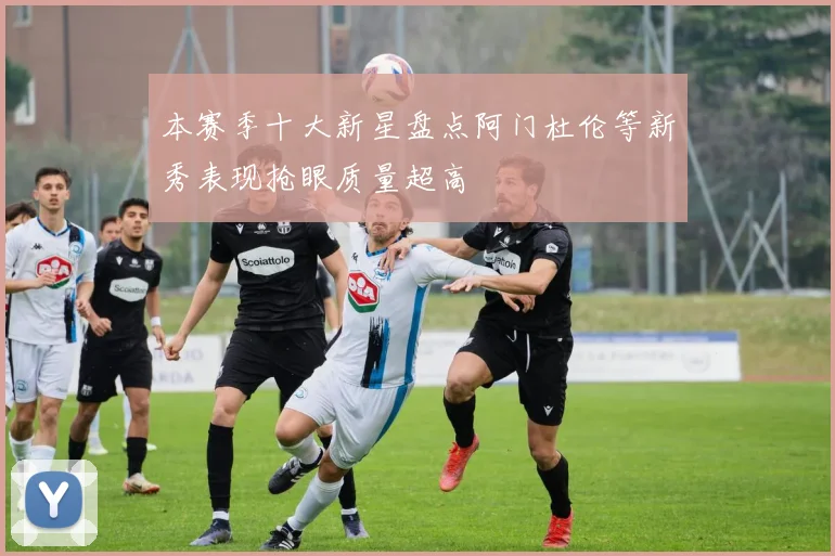 本赛季十大新星盘点阿门杜伦等新秀表现抢眼质量超高