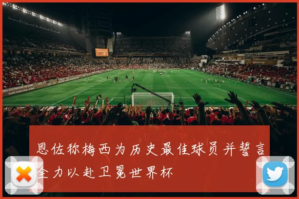 恩佐称梅西为历史最佳球员并誓言全力以赴卫冕世界杯