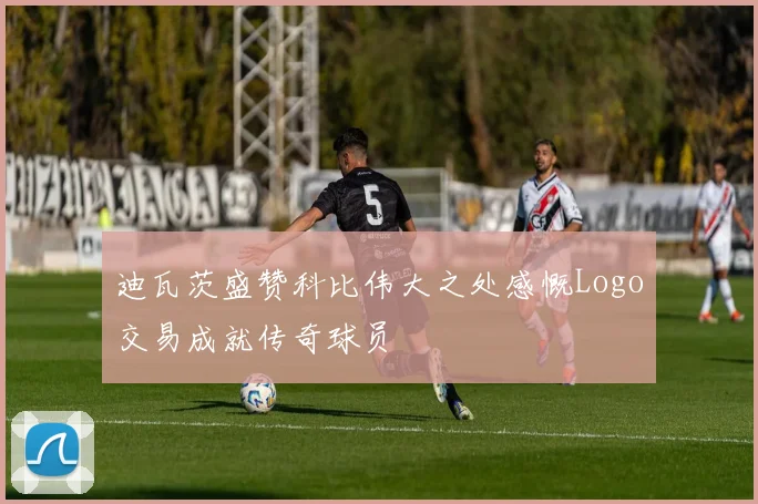 迪瓦茨盛赞科比伟大之处感慨Logo交易成就传奇球员