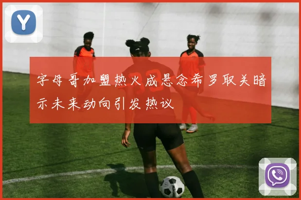 字母哥加盟热火成悬念希罗取关暗示未来动向引发热议