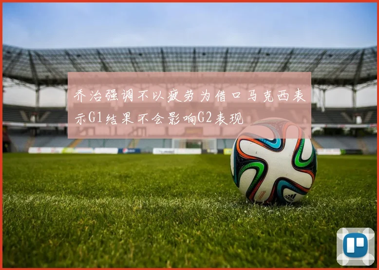 乔治强调不以疲劳为借口马克西表示G1结果不会影响G2表现