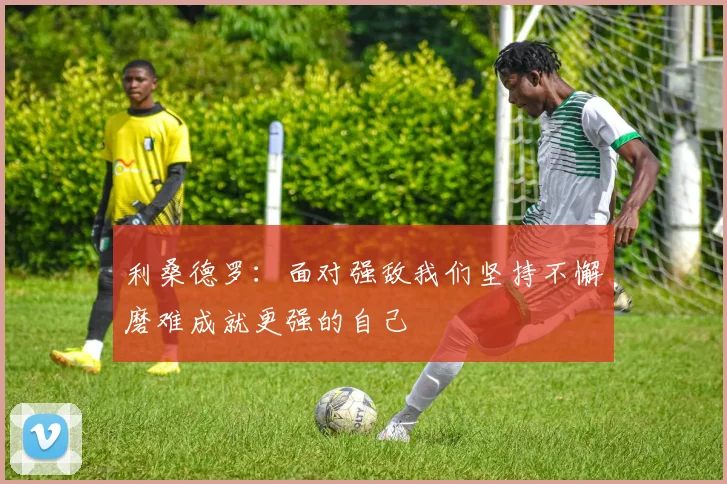 利桑德罗：面对强敌我们坚持不懈磨难成就更强的自己