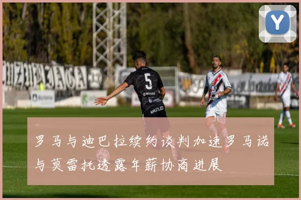 罗马与迪巴拉续约谈判加速罗马诺与莫雷托透露年薪协商进展