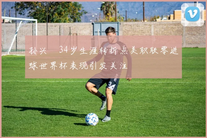 孙兴慜34岁生涯转折点美职联零进球世界杯表现引发关注