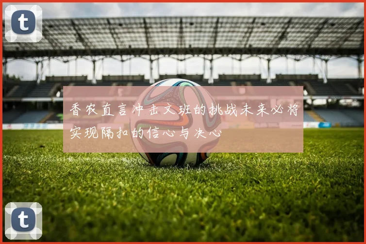 香农直言冲击文班的挑战未来必将实现隔扣的信心与决心