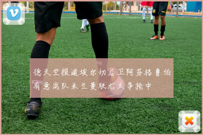 德天空报道埃尔切后卫阿芬格鲁伯有意离队米兰曼联尤文争抢中