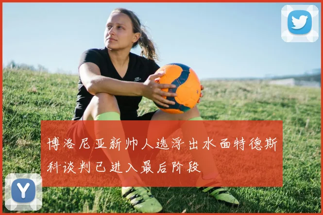 博洛尼亚新帅人选浮出水面特德斯科谈判已进入最后阶段