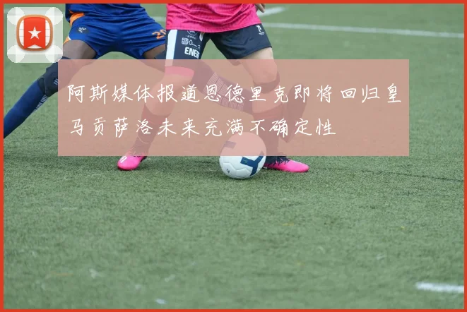 阿斯媒体报道恩德里克即将回归皇马贡萨洛未来充满不确定性